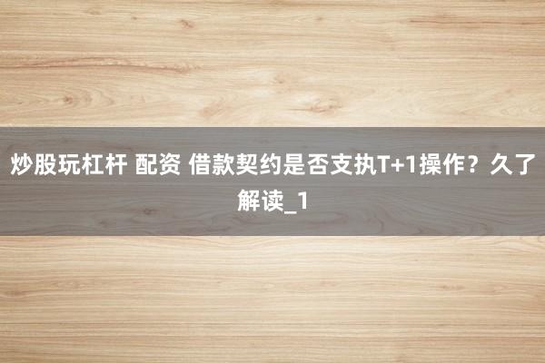 炒股玩杠杆 配资 借款契约是否支执T+1操作？久了解读_1