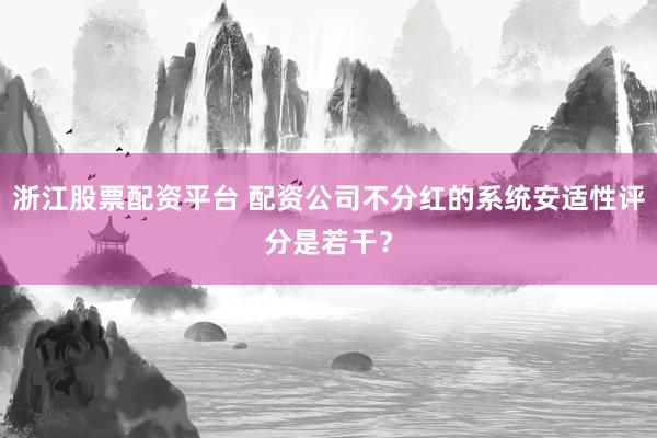 浙江股票配资平台 配资公司不分红的系统安适性评分是若干？
