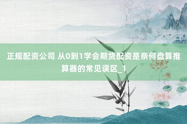 正规配资公司 从0到1学会期货配资是奈何盘算推算器的常见误区_1