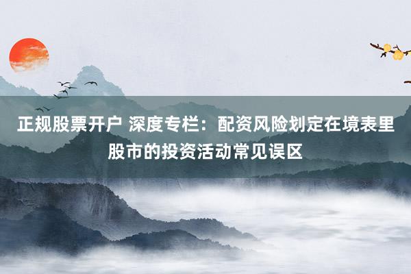 正规股票开户 深度专栏：配资风险划定在境表里股市的投资活动常见误区